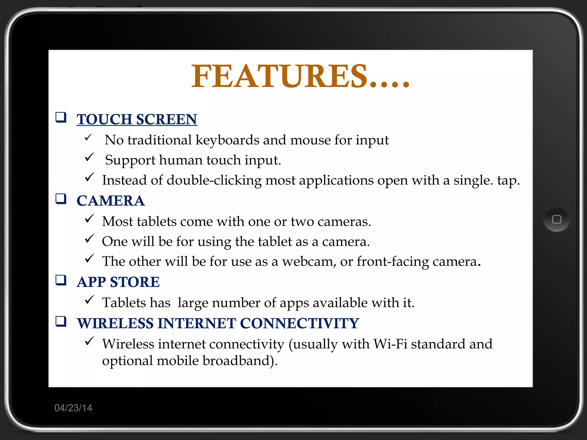 FEATURES….
 TOUCH SCREEN
 No traditional keyboards and mouse for input
 Support human touch input.
 Instead of double-clicking most applications open with a single. tap.
 CAMERA
 Most tablets come with one or two cameras.
 One will be for using the tablet as a camera.
 The other will be for use as a webcam, or front-facing camera.
 APP STORE
 Tablets has large number of apps available with it.
 WIRELESS INTERNET CONNECTIVITY
 Wireless internet connectivity (usually with Wi-Fi standard and
optional mobile broadband).
04/23/14
 
