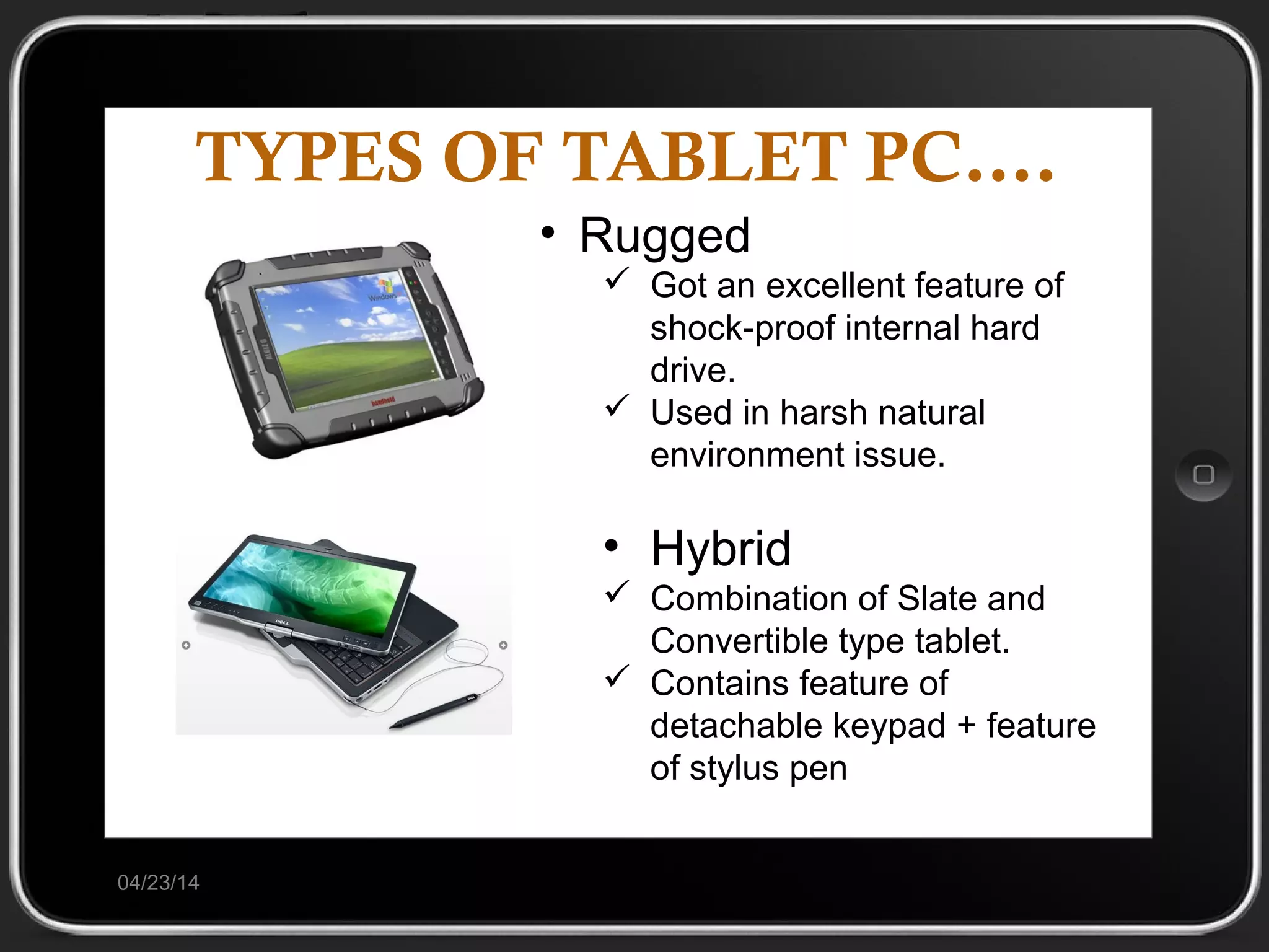 TYPES OF TABLET PC….
04/23/14
• Rugged
 Got an excellent feature of
shock-proof internal hard
drive.
 Used in harsh natural
environment issue.
• Hybrid
 Combination of Slate and
Convertible type tablet.
 Contains feature of
detachable keypad + feature
of stylus pen
 