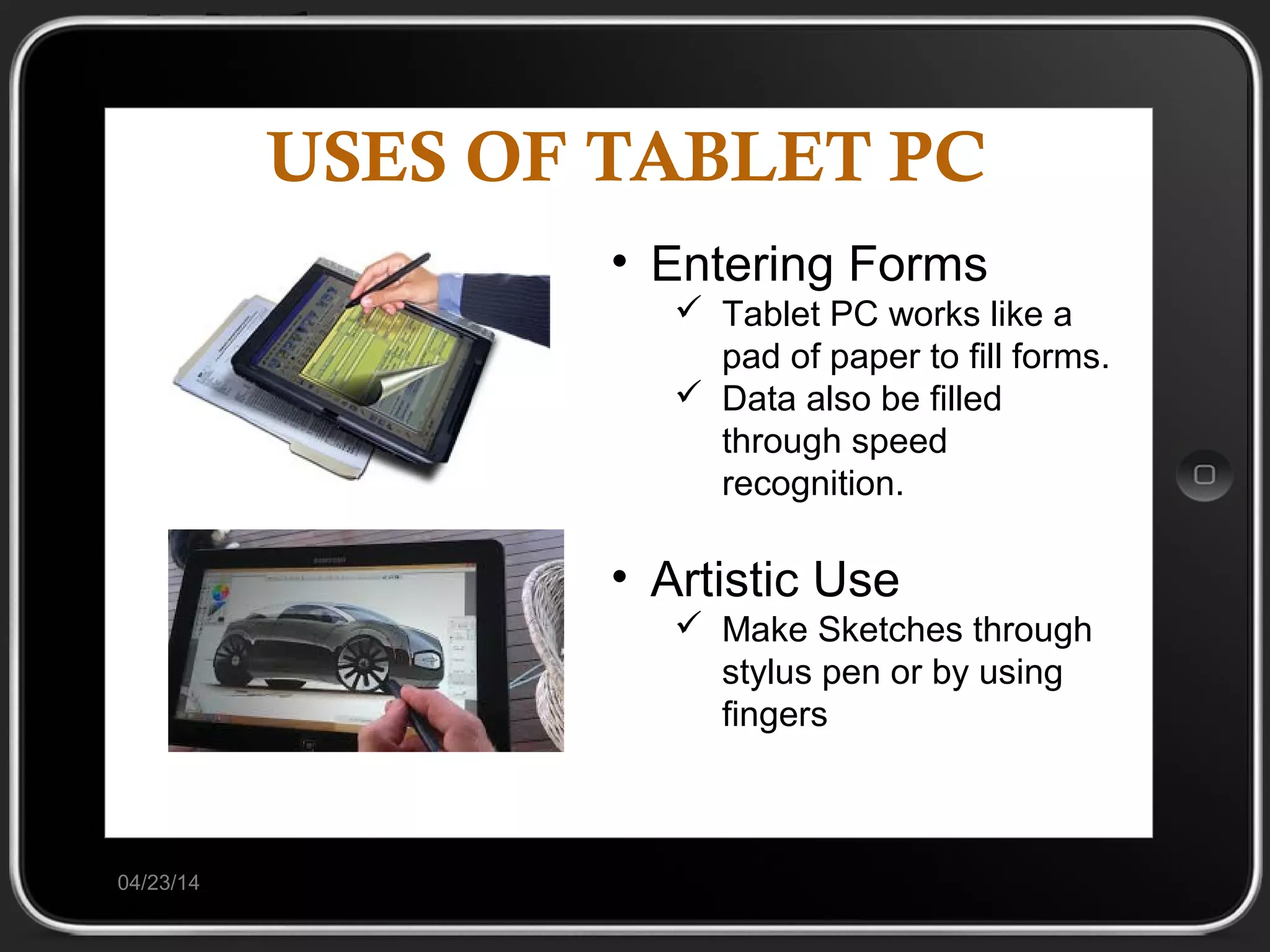 USES OF TABLET PC
04/23/14
• Entering Forms
 Tablet PC works like a
pad of paper to fill forms.
 Data also be filled
through speed
recognition.
• Artistic Use
 Make Sketches through
stylus pen or by using
fingers
 