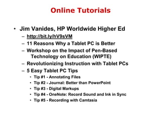 Online TutorialsJim Vanides, HP Worldwide Higher Edhttp://bit.ly/hV9sVM11 Reasons Why a Tablet PC is BetterWorkshop on the Impact of Pen-Based    Technology on Education (WIPTE)Revolutionizing Instruction with Tablet PCs5 Easy Tablet PC TipsTip #1 - Annotating FilesTip #2 - Journal: Better than PowerPointTip #3 - Digital MarkupsTip #4 - OneNote: Record Sound and Ink in SyncTip #5 - Recording with Camtasia