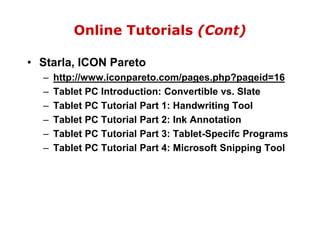 Online Tutorials (Cont)Starla, ICON Paretohttp://www.iconpareto.com/pages.php?pageid=16Tablet PC Introduction: Convertible vs. SlateTablet PC Tutorial Part 1: Handwriting ToolTablet PC Tutorial Part 2: Ink AnnotationTablet PC Tutorial Part 3: Tablet-Specifc ProgramsTablet PC Tutorial Part 4: Microsoft Snipping Tool