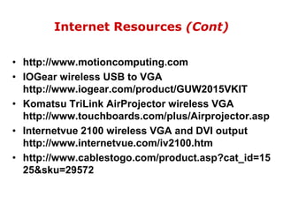 Internet Resources (Cont)http://www.motioncomputing.comIOGear wireless USB to VGA http://www.iogear.com/product/GUW2015VKIT Komatsu TriLinkAirProjector wireless VGA http://www.touchboards.com/plus/Airprojector.aspInternetvue 2100 wireless VGA and DVI output http://www.internetvue.com/iv2100.htmhttp://www.cablestogo.com/product.asp?cat_id=1525&sku=29572
