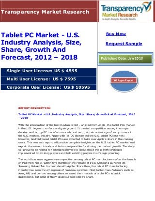 Transparency Market Research



                                                                          Buy Now
Tablet PC Market - U.S.
Industry Analysis, Size,                                                  Request Sample
Share, Growth And
Forecast, 2012 – 2018                                                 Published Date: Jan 2013


 Single User License: US $ 4595

 Multi User License: US $ 7595                                                 103 Pages Report

 Corporate User License: US $ 10595




     REPORT DESCRIPTION

     Tablet PC Market - U.S. Industry Analysis, Size, Share, Growth And Forecast, 2012
     – 2018

     With the introduction of the first modern tablet - an iPad from Apple, the tablet PCs market
     in the U.S. begun to surface and gain ground. It created competition among the major
     desktop and laptop PC manufacturers who set out to obtain advantage of early movers in
     the U.S. market. Initially, Apple with its iOS dominated the U.S. tablet PCs market;
     however, Android based tablet PCs are expected to take over Apple’s share in the coming
     years. This research report will provide complete insights on the U.S. tablet PC market and
     explain the current trends and factors responsible for driving the market growth. The study
     will prove to be helpful for emerging players to know about the growth strategies
     implemented by existing players and help existing players in strategic planning.

     The world has seen aggressive competition among tablet PC manufacturers after the launch
     of iPad from Apple. Within five months of the release of iPad, Samsung launched its
     Samsung Galaxy Tab to compete with Apple. Since then, the tablet PC manufacturing
     industry has seen the emergence of numerous players. Most tablet manufacturers such as
     Asus, HP, and Lenovo among others released their models of tablet PCs in quick
     successions, but none of them could surpass Apple’s share.
 