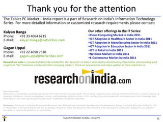 Thank you for the attention
The Tablet PC Market – India report is a part of Research on India’s Information Technology
Series. For more detailed information or customized research requirements please contact:

Kalyan Banga                                                                                  Our other offerings in the IT Series:
Phone:            +91 33 4064 6215                                                            •Cloud Computing Market in India 2011
E-Mail:           kalyan.banga@netscribes.com                                                 •ICT Adoption in Healthcare Sector in India 2011
                                                                                              •ICT Adoption in Manufacturing Sector in India 2011
                                                                                              •ICT Adoption in Education Sector in India 2011
Gagan Uppal
                                                                                              •ICT in Retail in India 2011
Phone:            +91 22 4098 7530                                                            •Netbook Market in India 2011
E-Mail:           gagan.uppal@netscribes.com                                                  •E-Governance Market in India 2011
Research on India is a product of Netscribes (India) Pvt. Ltd. Research on India is dedicated to disseminating information and providing quick
insights on “hot” industries in India and other emerging markets. Track our new releases and major updates in these industries on




About Netscribes
Netscribes is a knowledge-consulting and solutions firm with clientele across the globe. The company’s expertise spans areas of investment & business research, business &
corporate intelligence, content-management services, and knowledge-software services. At its core lies a true value proposition that draws upon a vast knowledge base.
Netscribes is a one-stop shop designed to fulfil clients’ profitability and growth objectives.

Disclaimer: This report is published for general information only. Although high standards have been used the preparation, Research on India, Netscribes (India) Pvt. Ltd.
or “Netscribes” is not responsible for any loss or damage arising from use of this document. This document is the sole property of Netscribes (India) Pvt. Ltd. and prior
permission is required for guidelines on reproduction.


                                                                  TABLET PC MARKET IN INDIA - 2011.PPT                                                                   11
 