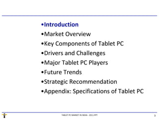 •Introduction
•Market Overview
•Key Components of Tablet PC
•Drivers and Challenges
•Major Tablet PC Players
•Future Trends
•Strategic Recommendation
•Appendix: Specifications of Tablet PC


       TABLET PC MARKET IN INDIA - 2011.PPT   3
 