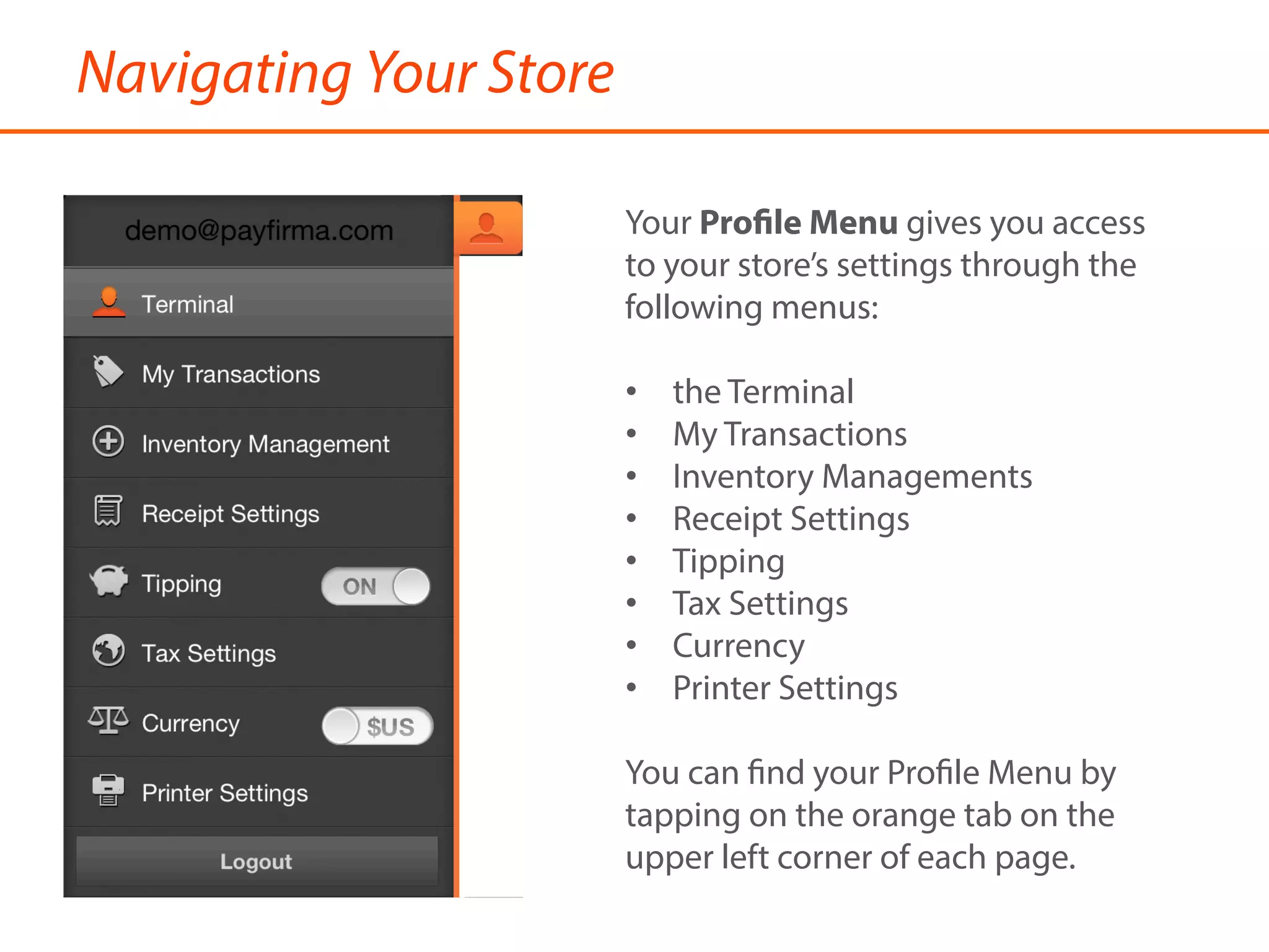 Navigating Your Store
Your Profile Menu gives you access
to your store’s settings through the
following menus:
•  the Terminal
•  My Transactions
•  Inventory Managements
•  Receipt Settings
•  Tipping
•  Tax Settings
•  Currency
•  Printer Settings
You can find your Profile Menu by
tapping on the orange tab on the
upper left corner of each page.
 