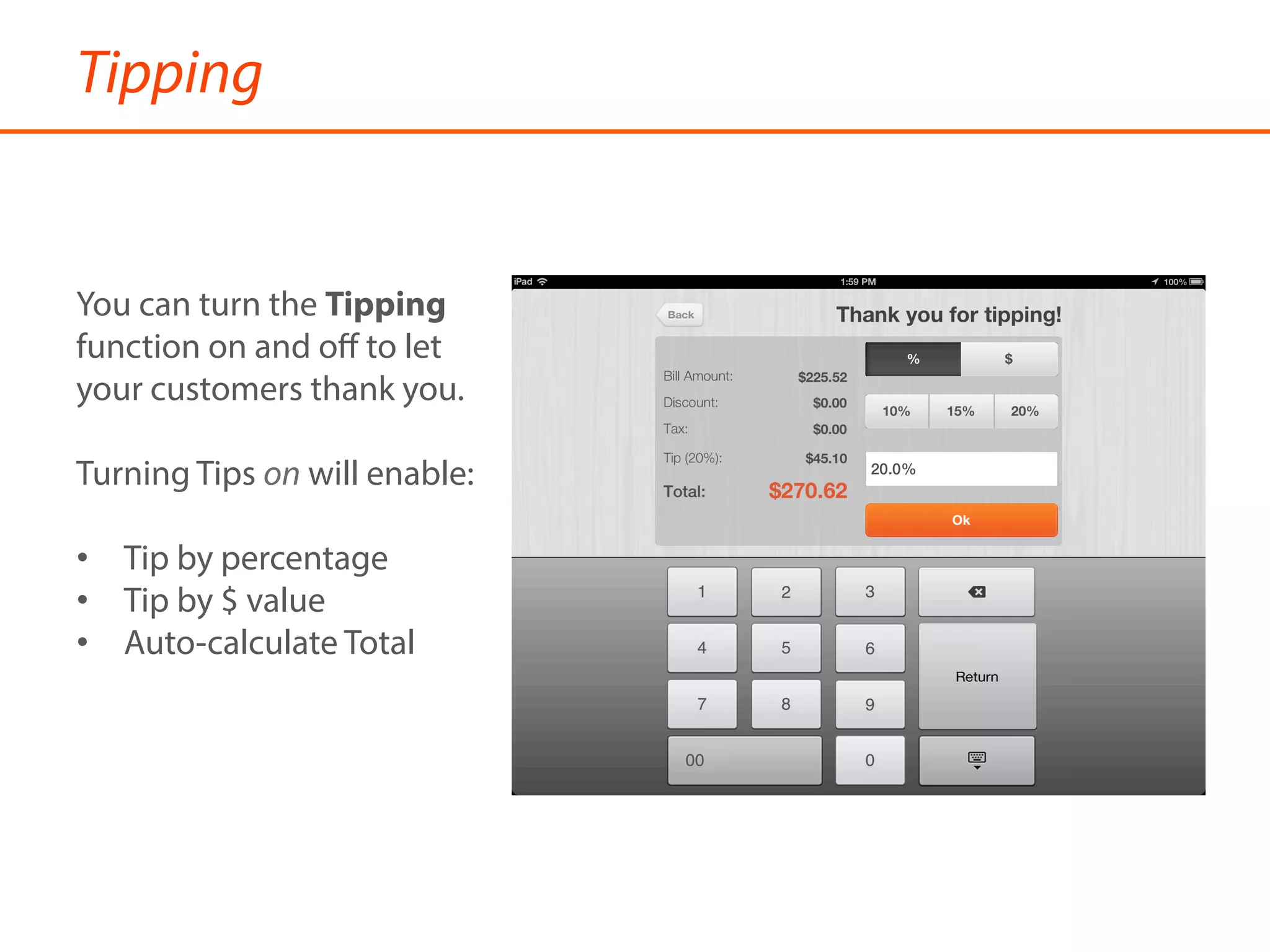 Tipping
You can turn the Tipping
function on and oﬀ to let
your customers thank you.
Turning Tips on will enable:
•  Tip by percentage
•  Tip by $ value
•  Auto-calculate Total
 
