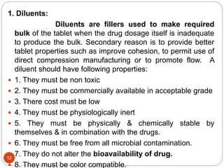 1. Diluents:
Diluents are fillers used to make required
bulk of the tablet when the drug dosage itself is inadequate
to produce the bulk. Secondary reason is to provide better
tablet properties such as improve cohesion, to permit use of
direct compression manufacturing or to promote flow. A
diluent should have following properties:
 1. They must be non toxic
 2. They must be commercially available in acceptable grade
 3. There cost must be low
 4. They must be physiologically inert
 5. They must be physically & chemically stable by
themselves & in combination with the drugs.
 6. They must be free from all microbial contamination.
 7. They do not alter the bioavailability of drug.
 8. They must be color compatible.
12
 