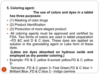 5. Coloring agent:
The use of colors and dyes in a tablet
has three purposes:
 (1) Masking of color drugs
 (2) Product Identification
 (3) Production of more elegant product
 All coloring agents must be approved and certified by
FDA. Two forms of colors are used in tablet preparation
–FD &C and D & C dyes. These dyes are applied as
solution in the granulating agent or Lake form of these
dyes.
(Lakes are dyes absorbed on hydrous oxide and
employed as dry powder coloring.)
 Example: FD & C yellow 6-sunset yellow,FD & C yellow
5-
Tartrazine ,FD & C green 3- Fast Green,FD & C blue 1-
Brilliant Blue ,FD & C blue 2 - Indigo carmine
17
 