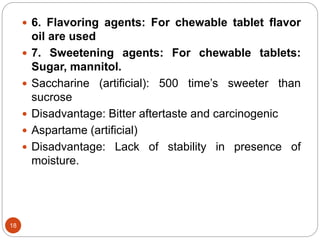  6. Flavoring agents: For chewable tablet flavor
oil are used
 7. Sweetening agents: For chewable tablets:
Sugar, mannitol.
 Saccharine (artificial): 500 time’s sweeter than
sucrose
 Disadvantage: Bitter aftertaste and carcinogenic
 Aspartame (artificial)
 Disadvantage: Lack of stability in presence of
moisture.
18
 