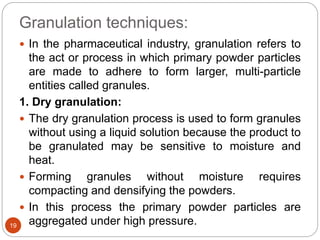 Granulation techniques:
 In the pharmaceutical industry, granulation refers to
the act or process in which primary powder particles
are made to adhere to form larger, multi-particle
entities called granules.
1. Dry granulation:
 The dry granulation process is used to form granules
without using a liquid solution because the product to
be granulated may be sensitive to moisture and
heat.
 Forming granules without moisture requires
compacting and densifying the powders.
 In this process the primary powder particles are
aggregated under high pressure.19
 