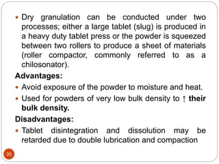  Dry granulation can be conducted under two
processes; either a large tablet (slug) is produced in
a heavy duty tablet press or the powder is squeezed
between two rollers to produce a sheet of materials
(roller compactor, commonly referred to as a
chilosonator).
Advantages:
 Avoid exposure of the powder to moisture and heat.
 Used for powders of very low bulk density to ↑ their
bulk density.
Disadvantages:
 Tablet disintegration and dissolution may be
retarded due to double lubrication and compaction
20
 