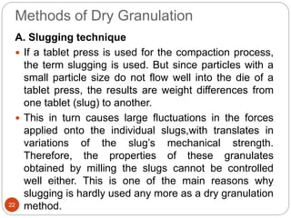 Methods of Dry Granulation
A. Slugging technique
 If a tablet press is used for the compaction process,
the term slugging is used. But since particles with a
small particle size do not flow well into the die of a
tablet press, the results are weight differences from
one tablet (slug) to another.
 This in turn causes large fluctuations in the forces
applied onto the individual slugs,with translates in
variations of the slug’s mechanical strength.
Therefore, the properties of these granulates
obtained by milling the slugs cannot be controlled
well either. This is one of the main reasons why
slugging is hardly used any more as a dry granulation
method.22
 