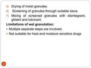 5) Drying of moist granules.
6) Screening of granulea through suitable sieve.
7) Mixing of screened granules with disintegrant,
glidant and lubricant.
Limitations of wet granulation:
 Multiple separate steps are involved.
 Not suitable for heat and moisture sensitive drugs
25
 