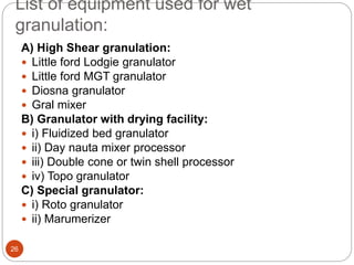 List of equipment used for wet
granulation:
A) High Shear granulation:
 Little ford Lodgie granulator
 Little ford MGT granulator
 Diosna granulator
 Gral mixer
B) Granulator with drying facility:
 i) Fluidized bed granulator
 ii) Day nauta mixer processor
 iii) Double cone or twin shell processor
 iv) Topo granulator
C) Special granulator:
 i) Roto granulator
 ii) Marumerizer
26
 