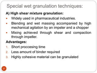 Special wet granulation techniques:
A) High shear mixture granulation:
 Widely used in pharmaceutical industries.
 Blending and wet massing accompanied by high
mechanical agitation by an impeler and a chopper
 Mixing achieved through shear and compaction
through impeller.
Advantages:
1. Short proccesing time
2. Less amount of binder required
3. Highly cohesive material can be granulated
27
 