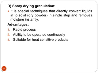 29
D) Spray drying granulation:
 It is special techniques that directly convert liquids
in to solid (dry powder) in single step and removes
moisture instantly.
Advantages:
1. Rapid process
2. Ability to be operated continuosly
3. Suitable for heat sensitive products
 