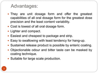Advantages:
 They are unit dosage form and offer the greatest
capabilities of all oral dosage form for the greatest dose
precision and the least content variability.
 Cost is lowest of all oral dosage form.
 Lighter and compact.
 Easiest and cheapest to package and strip.
 Easy to swallowing with least tendency for hang-up.
 Sustained release product is possible by enteric coating.
 Objectionable odour and bitter taste can be masked by
coating technique.
 Suitable for large scale production.
3
 