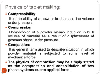 Physics of tablet making:
30
 Compressibility:
It is the ability of a powder to decrease the volume
under pressure.
 Compression:
Compression of a powder means reduction in bulk
volume of material as a result of displacement of
gaseous phase under pressure.
 Compaction:
It is general term used to describe situation in which
powder material is subjected to some level of
mechanical force.
 The physics of compaction may be simply stated
as the compression and consolidation of two
phase systems due to applied force.
 
