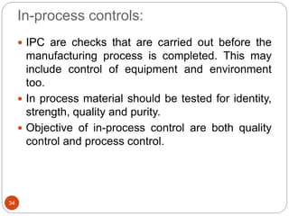 In-process controls:
34
 IPC are checks that are carried out before the
manufacturing process is completed. This may
include control of equipment and environment
too.
 In process material should be tested for identity,
strength, quality and purity.
 Objective of in-process control are both quality
control and process control.
 