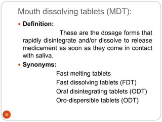 Mouth dissolving tablets (MDT):
36
 Definition:
These are the dosage forms that
rapidly disintegrate and/or dissolve to release
medicament as soon as they come in contact
with saliva.
 Synonyms:
Fast melting tablets
Fast dissolving tablets (FDT)
Oral disintegrating tablets (ODT)
Oro-dispersible tablets (ODT)
 