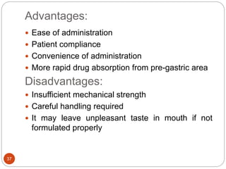 Advantages:
37
 Ease of administration
 Patient compliance
 Convenience of administration
 More rapid drug absorption from pre-gastric area
Disadvantages:
 Insufficient mechanical strength
 Careful handling required
 It may leave unpleasant taste in mouth if not
formulated properly
 