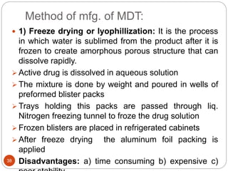 Method of mfg. of MDT:
38
 1) Freeze drying or lyophillization: It is the process
in which water is sublimed from the product after it is
frozen to create amorphous porous structure that can
dissolve rapidly.
 Active drug is dissolved in aqueous solution
 The mixture is done by weight and poured in wells of
preformed blister packs
 Trays holding this packs are passed through liq.
Nitrogen freezing tunnel to froze the drug solution
 Frozen blisters are placed in refrigerated cabinets
 After freeze drying the aluminum foil packing is
applied
 Disadvantages: a) time consuming b) expensive c)
 