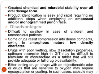  Greatest chemical and microbial stability over all
oral dosage form.
 Product identification is easy and rapid requiring no
additional steps when employing an embossed
and/or monogrammed punch face.
 Disadvantages:
 Difficult to swallow in case of children and
unconscious patients.
 Some drugs resist compression into dense compacts,
owing to amorphous nature, low density
character.
 Drugs with poor wetting, slow dissolution properties,
optimum absorption high in GIT may be difficult to
formulate or manufacture as a tablet that will still
provide adequate or full drug bioavailability.
 Bitter testing drugs, drugs with an objectionable odor
or drugs that are sensitive to oxygen may require
encapsulation or coating. In such cases, capsule may
4
 