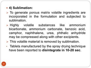 41
 4) Sublimation:
 To generate porous matrix volatile ingredients are
incorporated in the formulation and subjected to
sublimation.
 Highly volatile substances like ammonium
bicarbonate, ammonium carbonate, benzoic acid,
camphor, naphthalene, urea, phthalic anhydride
may be compressed along with other excipients.
 This volatile material is removed by sublimation.
• Tablets manufactured by the spray drying technique
have been reported to disintegrate in 10-20 sec.
 