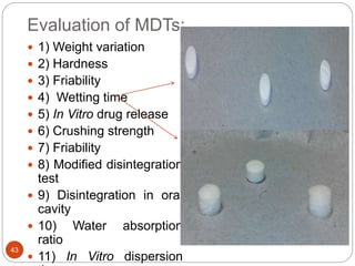 Evaluation of MDTs:
43
 1) Weight variation
 2) Hardness
 3) Friability
 4) Wetting time
 5) In Vitro drug release
 6) Crushing strength
 7) Friability
 8) Modified disintegration
test
 9) Disintegration in oral
cavity
 10) Water absorption
ratio
 11) In Vitro dispersion
 
