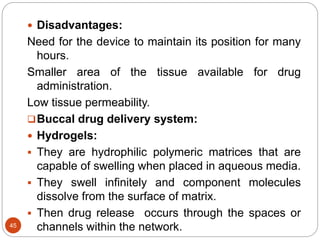 45
 Disadvantages:
Need for the device to maintain its position for many
hours.
Smaller area of the tissue available for drug
administration.
Low tissue permeability.
Buccal drug delivery system:
 Hydrogels:
 They are hydrophilic polymeric matrices that are
capable of swelling when placed in aqueous media.
 They swell infinitely and component molecules
dissolve from the surface of matrix.
 Then drug release occurs through the spaces or
channels within the network.
 