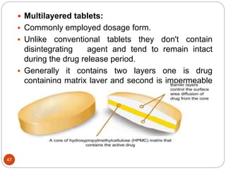 47
 Multilayered tablets:
 Commonly employed dosage form.
 Unlike conventional tablets they don't contain
disintegrating agent and tend to remain intact
during the drug release period.
 Generally it contains two layers one is drug
containing matrix layer and second is impermeable
backing layer.
 