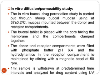 51
In vitro diffusion/permeability study:
 The in vitro buccal drug permeation study is carried
out through sheep buccal mucosa using at
37±0.2ºC, mucosa mounted between the donor and
receptor compartments.
 The buccal tablet is placed with the core facing the
membrane and the compartments clamped
together.
 The donor and receptor compartments were filled
with phosphate buffer pH 6.4 and the
hydrodynamics in the receptor compartment is
maintained by stirring with a magnetic bead at 50
rpm.
 1ml sample is withdrawn at predetermined time
intervals and analyzed for drug content using UV
 