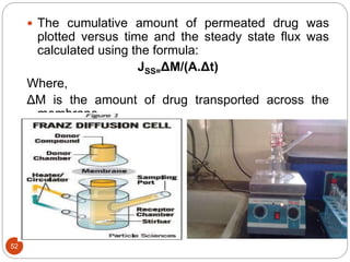 52
 The cumulative amount of permeated drug was
plotted versus time and the steady state flux was
calculated using the formula:
JSS=ΔM/(A.Δt)
Where,
ΔM is the amount of drug transported across the
membrane
Δt is time and A is the diffusional area.
 
