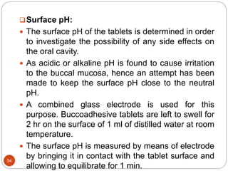 54
Surface pH:
 The surface pH of the tablets is determined in order
to investigate the possibility of any side effects on
the oral cavity.
 As acidic or alkaline pH is found to cause irritation
to the buccal mucosa, hence an attempt has been
made to keep the surface pH close to the neutral
pH.
 A combined glass electrode is used for this
purpose. Buccoadhesive tablets are left to swell for
2 hr on the surface of 1 ml of distilled water at room
temperature.
 The surface pH is measured by means of electrode
by bringing it in contact with the tablet surface and
allowing to equilibrate for 1 min.
 
