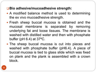 55
Bio adhesive/mucoadhesive strength:
 A modified balance method is used to determining
the ex vivo mucoadhesive strength.
 Fresh sheep buccal mucosa is obtained and the
mucosal membrane is separated by removing
underlying fat and loose tissues. The membrane is
washed with distilled water and then with phosphate
buffer (pH 6.4) at 37ºC.
 The sheep buccal mucosa is cut into pieces and
washed with phosphate buffer (pH6.4). A piece of
buccal mucosa is tied to glass slide which was fixed
on plank and the plank is assembled with a crown
block.
 