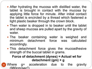 56
 After hydrating the mucosa with distilled water, the
tablet is brought in contact with the mucosa by
applying little force for minute. After initial contact
the tablet is encircled by a thread which fastened a
light plastic beaker through the crown block.
 Then water is dropped in to beaker until the tablet
and sheep mucosa are pulled apart by the gravity of
water.
 The beaker containing water is weighed and
minimum detachment force was calculated
accordingly.
 This detachment force gives the mucoadhesive
strength of the buccal tablet in grams.
Force of detachment (dynes) = Actual wt for
detachment (gm) × g
Where g= acceleration due to the gravity
2
 