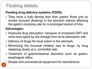 Floating tablets:
58
Floating drug delivery systems (FDDS)
 They have a bulk density less than gastric fluids and so
remain buoyant (floating) in the stomach without affecting
the gastric emptying rate for a prolonged period of time.
Advantages:
 Improved drug absorption, because of increased GRT and
more time spent by the dosage form at its absorption site.
 Delivery of drugs for local action in the stomach.
 Minimizing the mucosal irritation due to drugs, by drug
releasing slowly at a controlled rate.
 Treatment of gastrointestinal disorders such as gastro-
esophageal reflux.
 Simple and conventional equipment for manufacture.
 