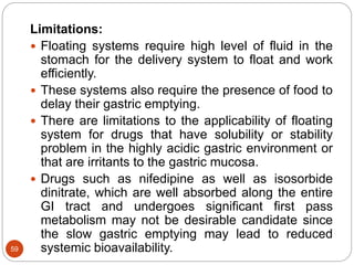 59
Limitations:
 Floating systems require high level of fluid in the
stomach for the delivery system to float and work
efficiently.
 These systems also require the presence of food to
delay their gastric emptying.
 There are limitations to the applicability of floating
system for drugs that have solubility or stability
problem in the highly acidic gastric environment or
that are irritants to the gastric mucosa.
 Drugs such as nifedipine as well as isosorbide
dinitrate, which are well absorbed along the entire
GI tract and undergoes significant first pass
metabolism may not be desirable candidate since
the slow gastric emptying may lead to reduced
systemic bioavailability.
 