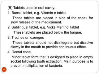 (B) Tablets used in oral cavity:
1. Buccal tablet, e.g. Vitamin-c tablet
These tablets are placed in side of the cheek for
slow release of the medicament.
2. Sublingual tablet, e.g. Vicks Menthol tablet
These tablets are placed below the tongue.
3. Troches or lozenges
These tablets should not disintegrate but dissolve
slowly in the mouth to provide continuous effect.
4. Dental cone
Minor tablet form that is designed to place in empty
socket following tooth extraction. Main purpose is to
prevent multiplication of bacteria.
6
 