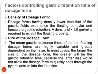 Factors controlling gastric retention time of
dosage form:
60
 Density of Dosage Form:
 Dosage forms having density lower than that of the
gastric fluids experience the floating behavior and
hence the gastric retention. A density of <1.0 gm/ml is
required to exhibit the floating property.
 Size of the Dosage Form:
 The mean gastric residence times of the non-floating
dosage forms are highly variable and greatly
dependent on their size. In most cases, the larger the
size of the dosage form, the greater will be the
gastric retention time, because the larger size would
not allow the dosage form to quickly pass through the
pyloric antrum into the intestine.
 