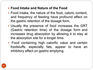 61
 Food Intake and Nature of the Food
 Food intake, the nature of the food, caloric content,
and frequency of feeding have profound effect on
the gastric retention of the dosage form.
 Usually the presence of food increases the GRT
(Gastric retention time) of the dosage form and
increases drug absorption by allowing it to stay at
the absorption site for a longer time.
 Food containing high calorific value and certain
foodstuffs, especially fats, appear to have an
inhibitory effect on gastric emptying.
 