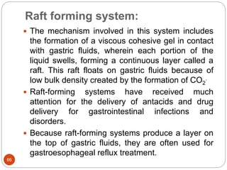 Raft forming system:
66
 The mechanism involved in this system includes
the formation of a viscous cohesive gel in contact
with gastric fluids, wherein each portion of the
liquid swells, forming a continuous layer called a
raft. This raft floats on gastric fluids because of
low bulk density created by the formation of CO2
.
 Raft-forming systems have received much
attention for the delivery of antacids and drug
delivery for gastrointestinal infections and
disorders.
 Because raft-forming systems produce a layer on
the top of gastric fluids, they are often used for
gastroesophageal reflux treatment.
 