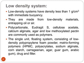 Low density system:
67
 Low-density systems have density less than 1 g/cm3
with immediate buoyancy.
 They are made from low-density materials,
entrapping oil or air.
 Polycarbonate, Eudragit S, cellulose acetate,
calcium alginate, agar and low methoxylated pectin
are commonly used as polymers.
 The single unit, floating system, consisting of low-
density polypropylene foam powder, matrix-forming
polymers (HPMC, polyacrylates, sodium alginate,
corn starch, carrageenan, agar, guar gum, arabic
gum), drug and filler.
 