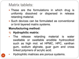 Matrix tablets:
68
 These are the formulations in which drug is
uniformly dissolved or dispersed in release
retarding material.
 Such devices can be formulated as conventional
or bi-tri layered matrix systems.
Manufacturing method:
1) Hydrophilic matrix:
 The release retarding material is water
swellable or swellable erodible hydrocolloid
such as high mol. wt HPMC, HPC, xanthan
gum, sodium alginate, guar gum and cross
linked polymers of acrylic acid.
 Hydrophilic matrices are porous systems.
 