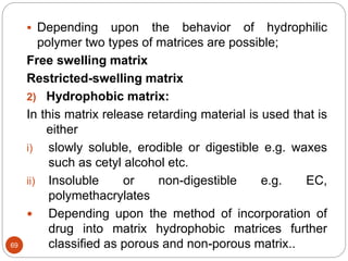 69
 Depending upon the behavior of hydrophilic
polymer two types of matrices are possible;
Free swelling matrix
Restricted-swelling matrix
2) Hydrophobic matrix:
In this matrix release retarding material is used that is
either
i) slowly soluble, erodible or digestible e.g. waxes
such as cetyl alcohol etc.
ii) Insoluble or non-digestible e.g. EC,
polymethacrylates
 Depending upon the method of incorporation of
drug into matrix hydrophobic matrices further
classified as porous and non-porous matrix..
 
