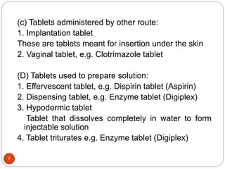 (c) Tablets administered by other route:
1. Implantation tablet
These are tablets meant for insertion under the skin
2. Vaginal tablet, e.g. Clotrimazole tablet
(D) Tablets used to prepare solution:
1. Effervescent tablet, e.g. Dispirin tablet (Aspirin)
2. Dispensing tablet, e.g. Enzyme tablet (Digiplex)
3. Hypodermic tablet
Tablet that dissolves completely in water to form
injectable solution
4. Tablet triturates e.g. Enzyme tablet (Digiplex)
7
 