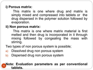 70
i) Porous matrix:
This matrix is one where drug and matrix is
simply mixed and compressed into tablets or the
drug dispersed in the polymer solution followed by
evaporation.
ii) Non porous matrix:
This matrix is one where matrix material is first
melted and then drug is incorporated in it through
mixing followed by congealing the mass with
stirring.
Two types of non porous system is possible;
a) Dissolved drug non porous system
b) Dispersed drug non porous system
Note: Evaluation parameters as per conventional
tablets.
 