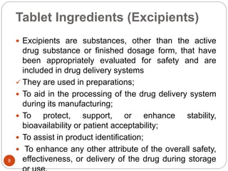 Tablet Ingredients (Excipients)
 Excipients are substances, other than the active
drug substance or finished dosage form, that have
been appropriately evaluated for safety and are
included in drug delivery systems
 They are used in preparations;
 To aid in the processing of the drug delivery system
during its manufacturing;
 To protect, support, or enhance stability,
bioavailability or patient acceptability;
 To assist in product identification;
 To enhance any other attribute of the overall safety,
effectiveness, or delivery of the drug during storage8
 