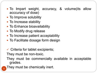  To Impart weight, accuracy, & volume(its allow
acccuracy of dose)
 To Improve solubility
 To Increase stability
 To Enhance bioavailability
 To Modify drug release
 To Increase patient acceptability
 To Facilitate dosage form design
 Criteria for tablet excipients;
They must be non-toxic.
They must be commercially available in acceptable
grades.
They must be chemically inert.9
 